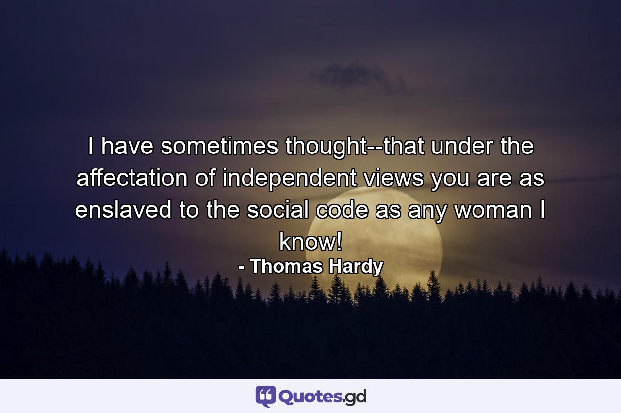 I have sometimes thought--that under the affectation of independent views you are as enslaved to the social code as any woman I know! - Quote by Thomas Hardy