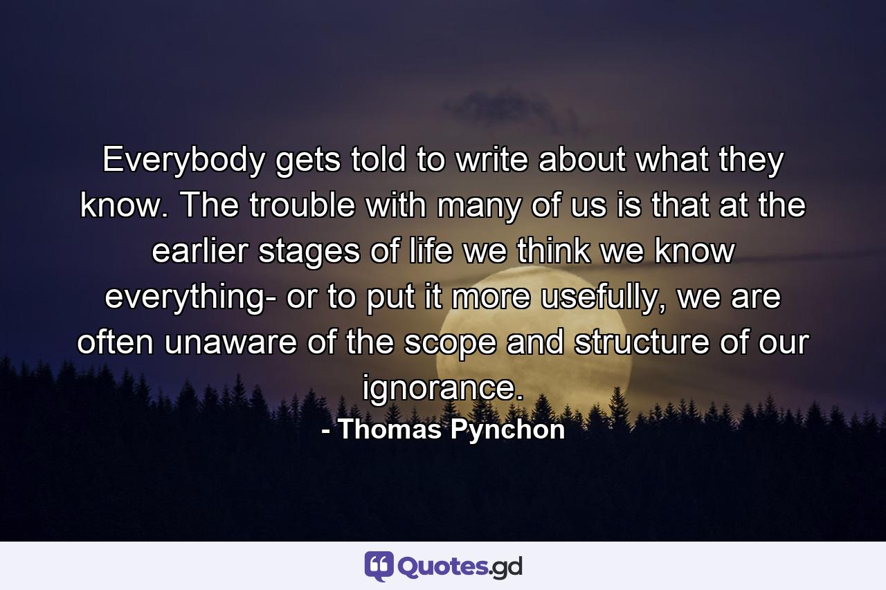 Everybody gets told to write about what they know. The trouble with many of us is that at the earlier stages of life we think we know everything- or to put it more usefully, we are often unaware of the scope and structure of our ignorance. - Quote by Thomas Pynchon