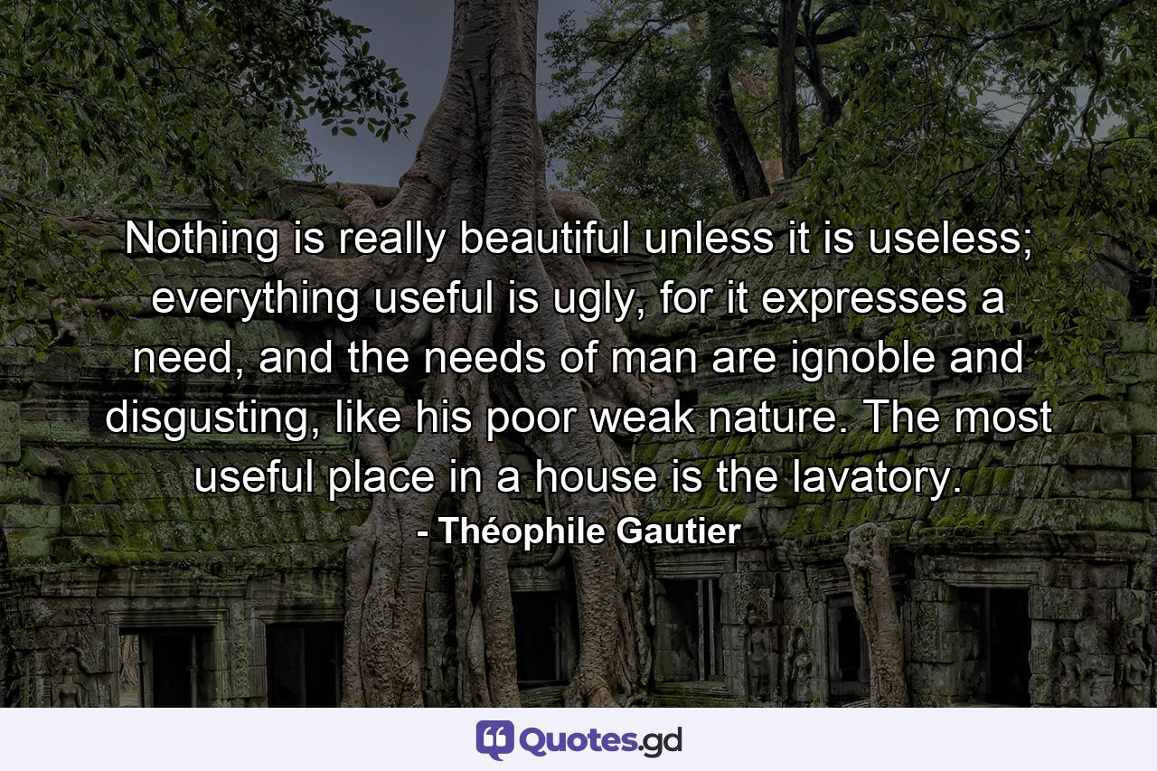 Nothing is really beautiful unless it is useless; everything useful is ugly, for it expresses a need, and the needs of man are ignoble and disgusting, like his poor weak nature. The most useful place in a house is the lavatory. - Quote by Théophile Gautier