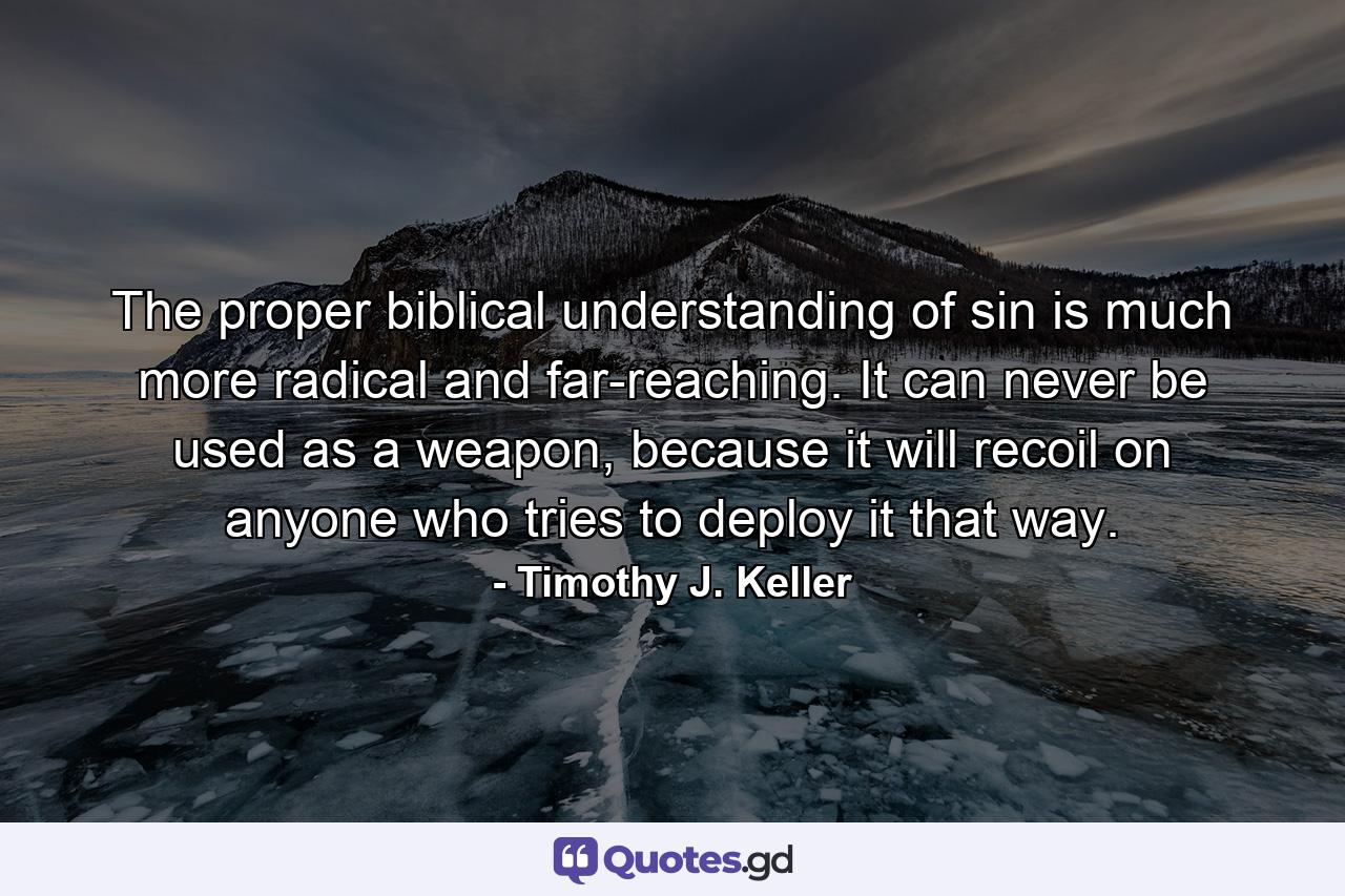 The proper biblical understanding of sin is much more radical and far-reaching. It can never be used as a weapon, because it will recoil on anyone who tries to deploy it that way. - Quote by Timothy J. Keller