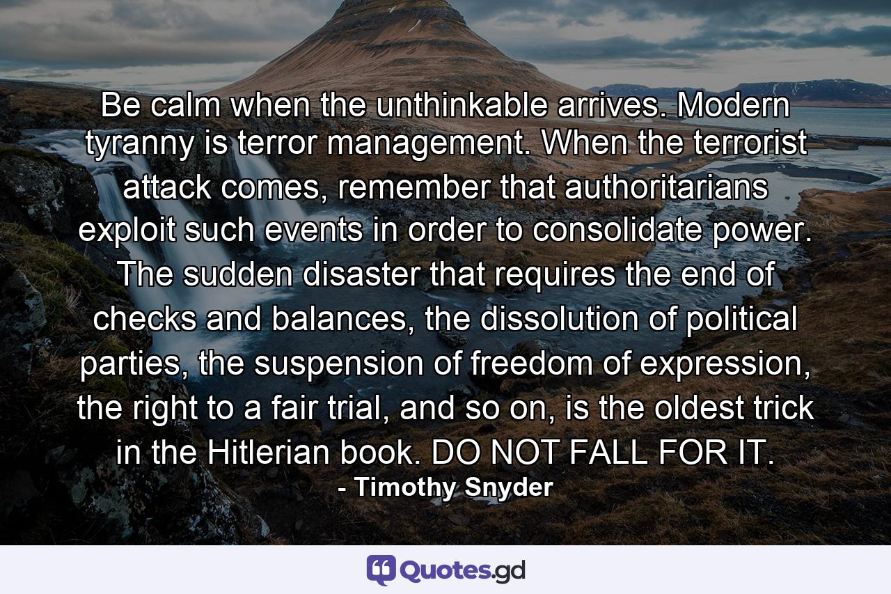 Be calm when the unthinkable arrives. Modern tyranny is terror management. When the terrorist attack comes, remember that authoritarians exploit such events in order to consolidate power. The sudden disaster that requires the end of checks and balances, the dissolution of political parties, the suspension of freedom of expression, the right to a fair trial, and so on, is the oldest trick in the Hitlerian book. DO NOT FALL FOR IT. - Quote by Timothy Snyder