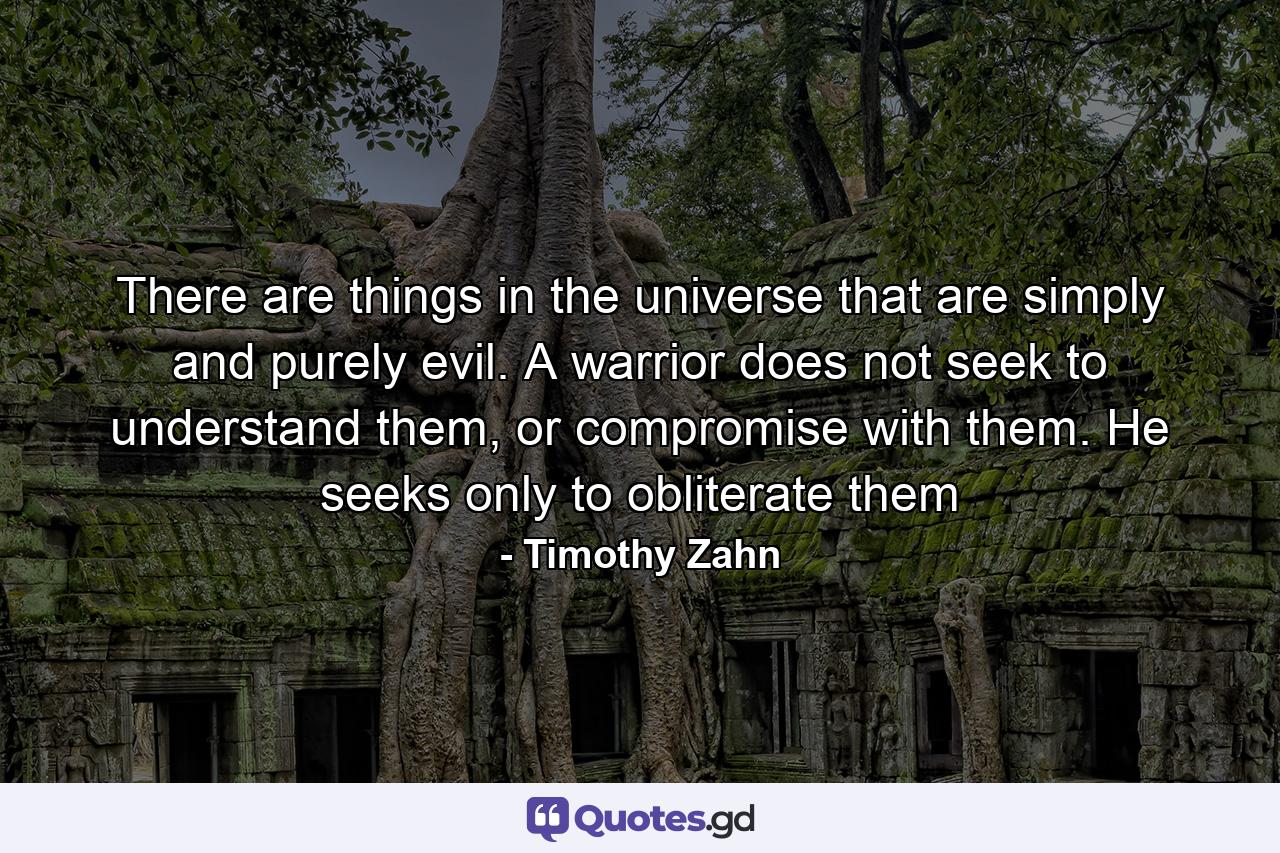 There are things in the universe that are simply and purely evil. A warrior does not seek to understand them, or compromise with them. He seeks only to obliterate them - Quote by Timothy Zahn