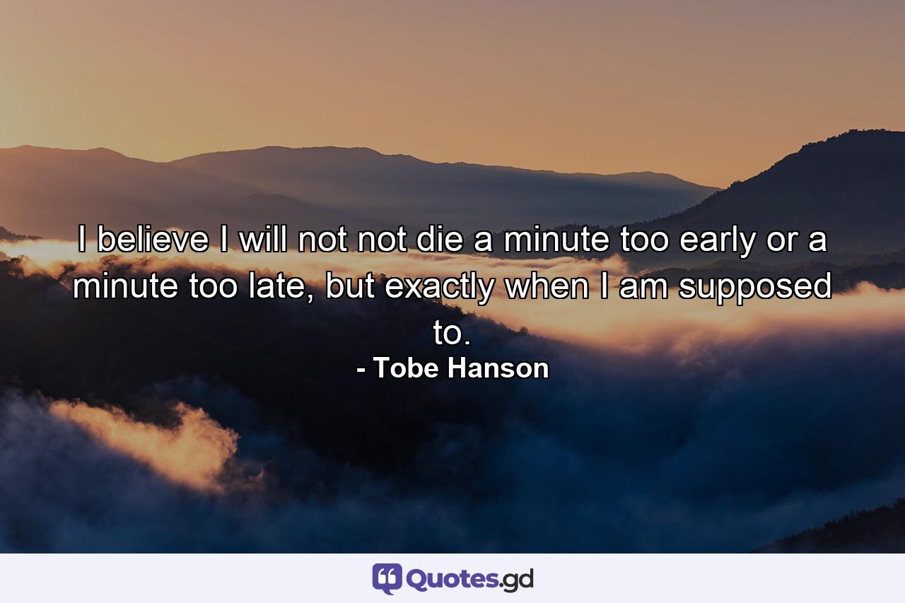 I believe I will not not die a minute too early or a minute too late, but exactly when I am supposed to. - Quote by Tobe Hanson