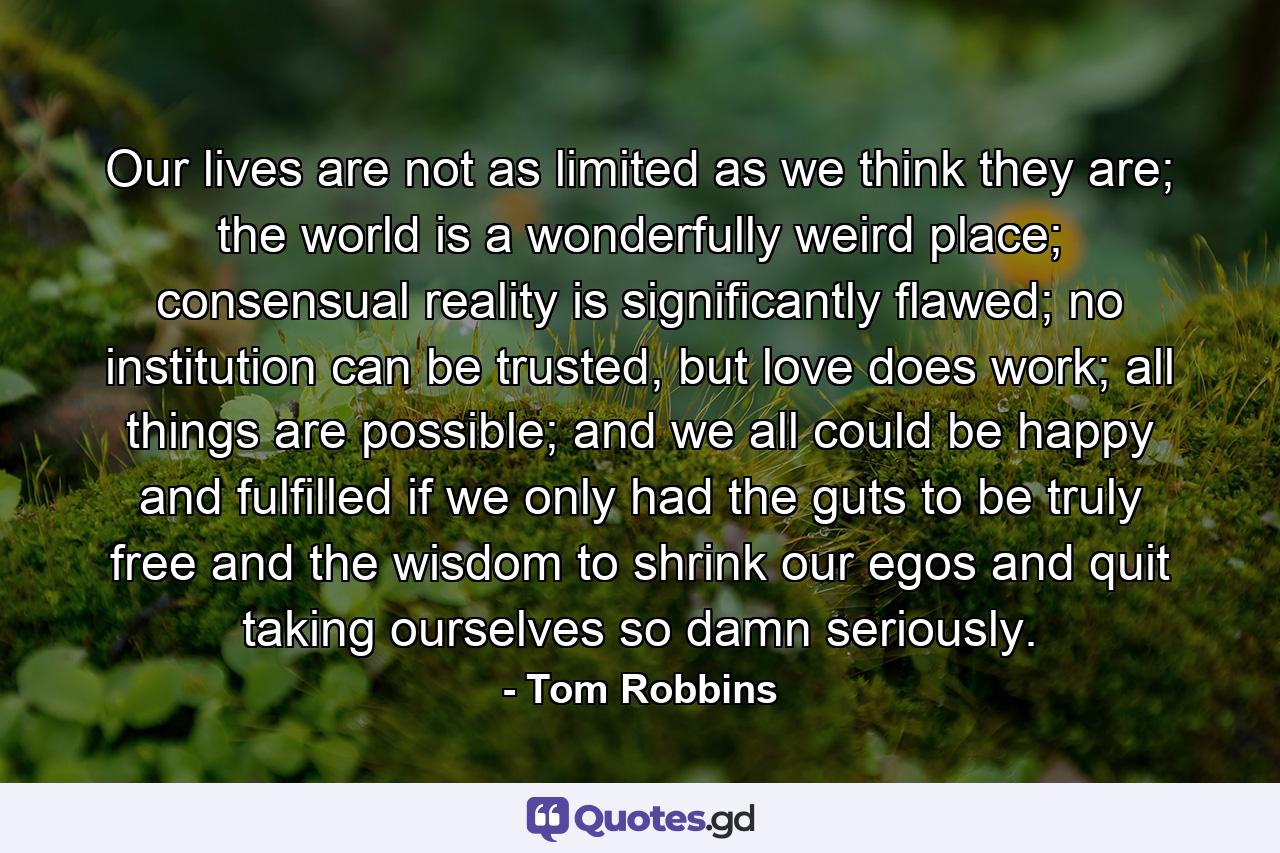 Our lives are not as limited as we think they are; the world is a wonderfully weird place; consensual reality is significantly flawed; no institution can be trusted, but love does work; all things are possible; and we all could be happy and fulfilled if we only had the guts to be truly free and the wisdom to shrink our egos and quit taking ourselves so damn seriously. - Quote by Tom Robbins