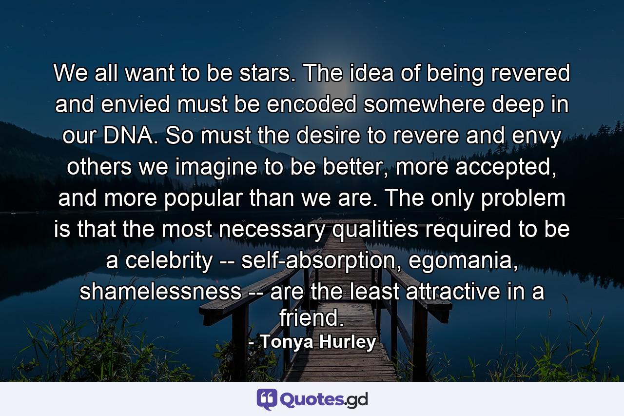 We all want to be stars. The idea of being revered and envied must be encoded somewhere deep in our DNA. So must the desire to revere and envy others we imagine to be better, more accepted, and more popular than we are. The only problem is that the most necessary qualities required to be a celebrity -- self-absorption, egomania, shamelessness -- are the least attractive in a friend. - Quote by Tonya Hurley