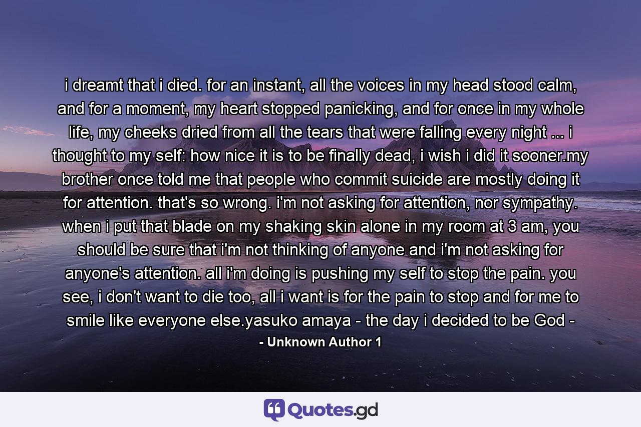 i dreamt that i died. for an instant, all the voices in my head stood calm, and for a moment, my heart stopped panicking, and for once in my whole life, my cheeks dried from all the tears that were falling every night ... i thought to my self: how nice it is to be finally dead, i wish i did it sooner.my brother once told me that people who commit suicide are mostly doing it for attention. that's so wrong. i'm not asking for attention, nor sympathy. when i put that blade on my shaking skin alone in my room at 3 am, you should be sure that i'm not thinking of anyone and i'm not asking for anyone's attention. all i'm doing is pushing my self to stop the pain. you see, i don't want to die too, all i want is for the pain to stop and for me to smile like everyone else.yasuko amaya - the day i decided to be God - - Quote by Unknown Author 1