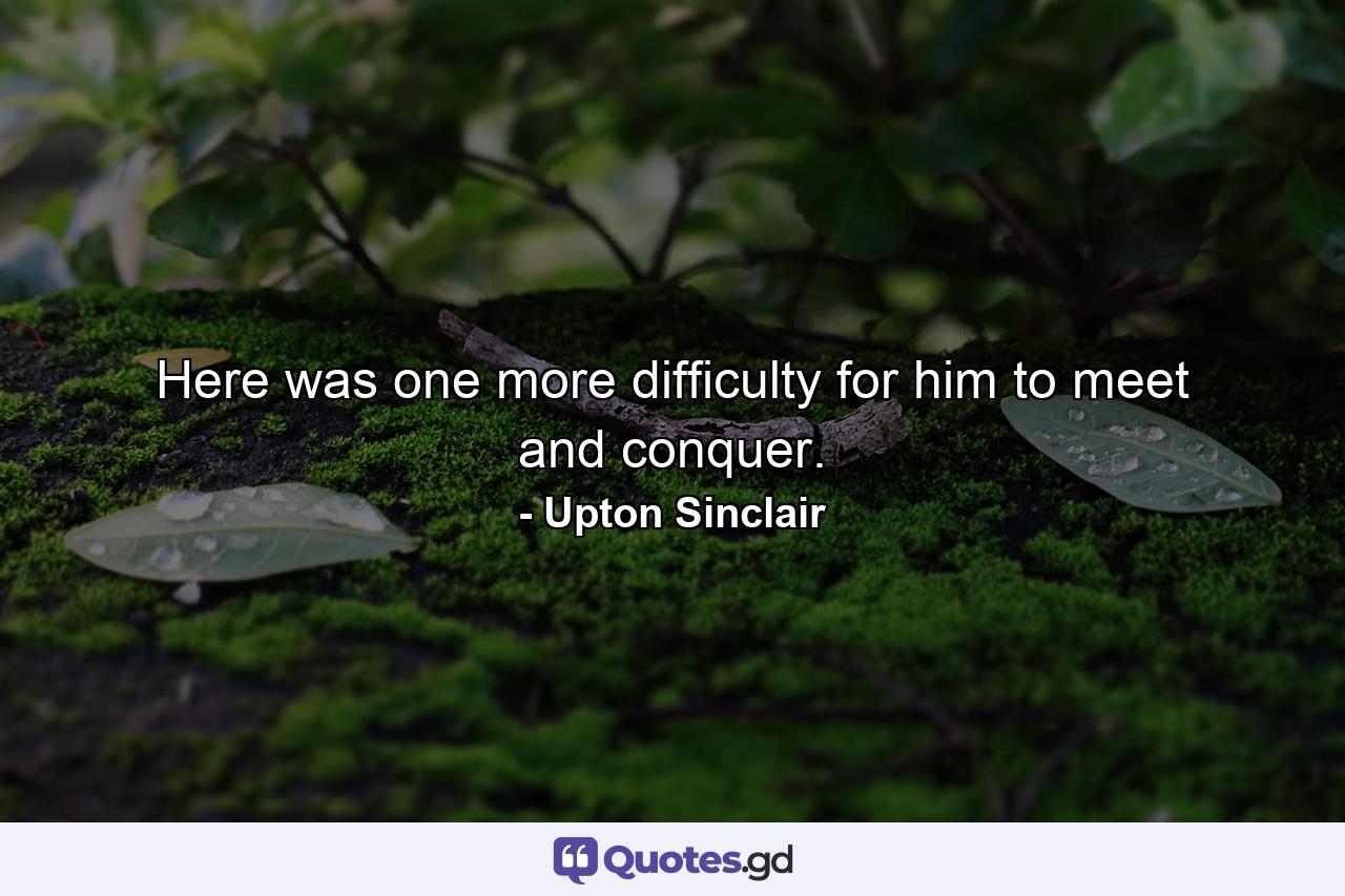 Here was one more difficulty for him to meet and conquer. - Quote by Upton Sinclair