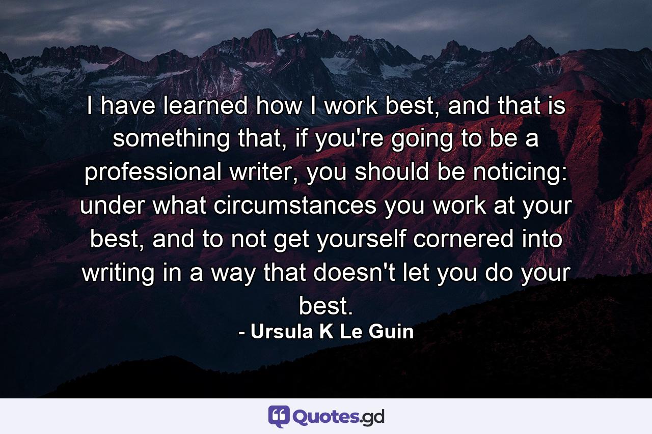 I have learned how I work best, and that is something that, if you're going to be a professional writer, you should be noticing: under what circumstances you work at your best, and to not get yourself cornered into writing in a way that doesn't let you do your best. - Quote by Ursula K Le Guin