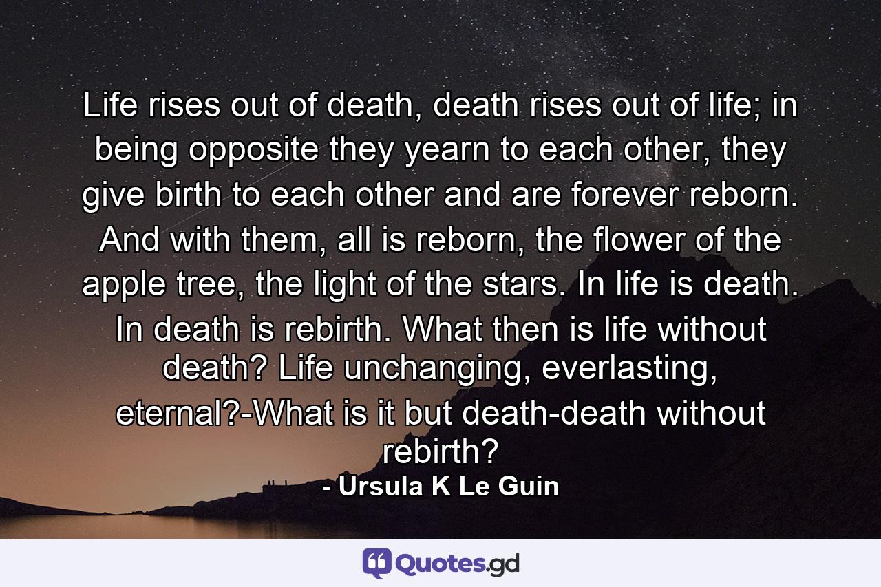 Life rises out of death, death rises out of life; in being opposite they yearn to each other, they give birth to each other and are forever reborn. And with them, all is reborn, the flower of the apple tree, the light of the stars. In life is death. In death is rebirth. What then is life without death? Life unchanging, everlasting, eternal?-What is it but death-death without rebirth? - Quote by Ursula K Le Guin