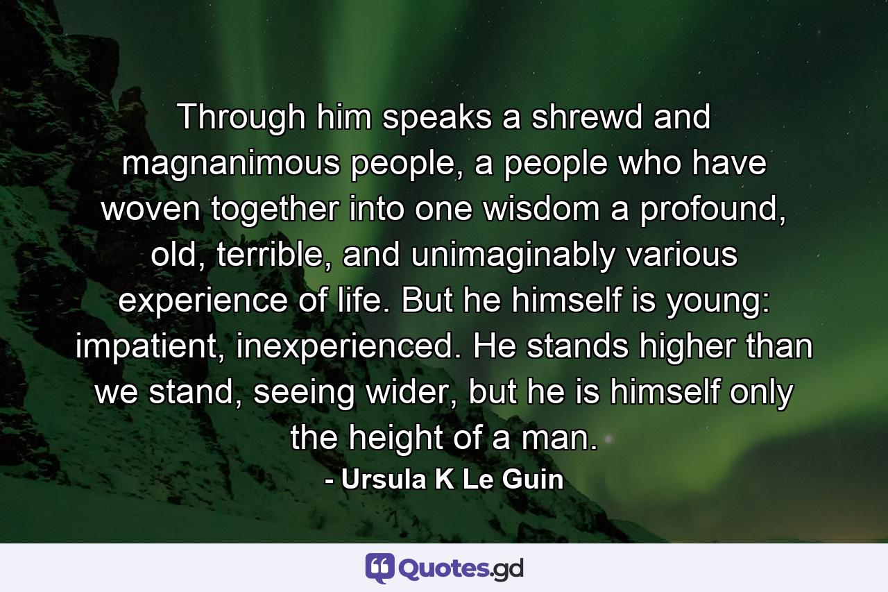 Through him speaks a shrewd and magnanimous people, a people who have woven together into one wisdom a profound, old, terrible, and unimaginably various experience of life. But he himself is young: impatient, inexperienced. He stands higher than we stand, seeing wider, but he is himself only the height of a man. - Quote by Ursula K Le Guin