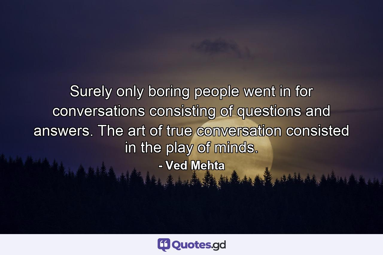 Surely only boring people went in for conversations consisting of questions and answers. The art of true conversation consisted in the play of minds. - Quote by Ved Mehta