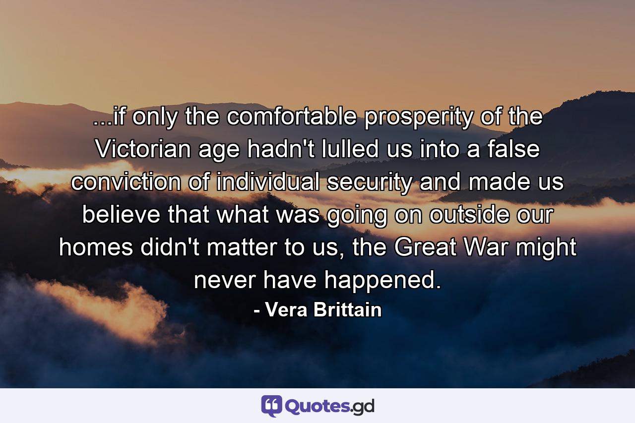 ...if only the comfortable prosperity of the Victorian age hadn't lulled us into a false conviction of individual security and made us believe that what was going on outside our homes didn't matter to us, the Great War might never have happened. - Quote by Vera Brittain
