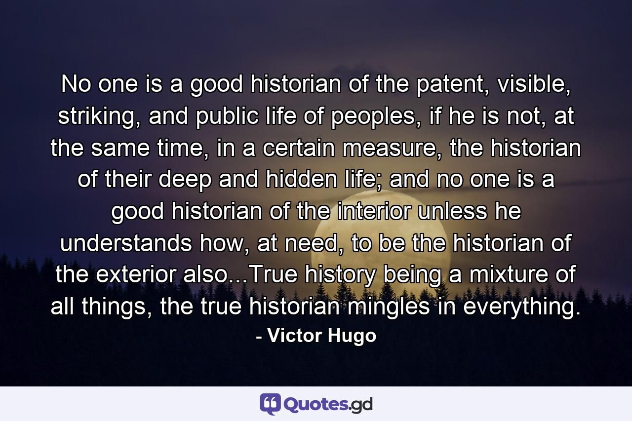 No one is a good historian of the patent, visible, striking, and public life of peoples, if he is not, at the same time, in a certain measure, the historian of their deep and hidden life; and no one is a good historian of the interior unless he understands how, at need, to be the historian of the exterior also...True history being a mixture of all things, the true historian mingles in everything. - Quote by Victor Hugo