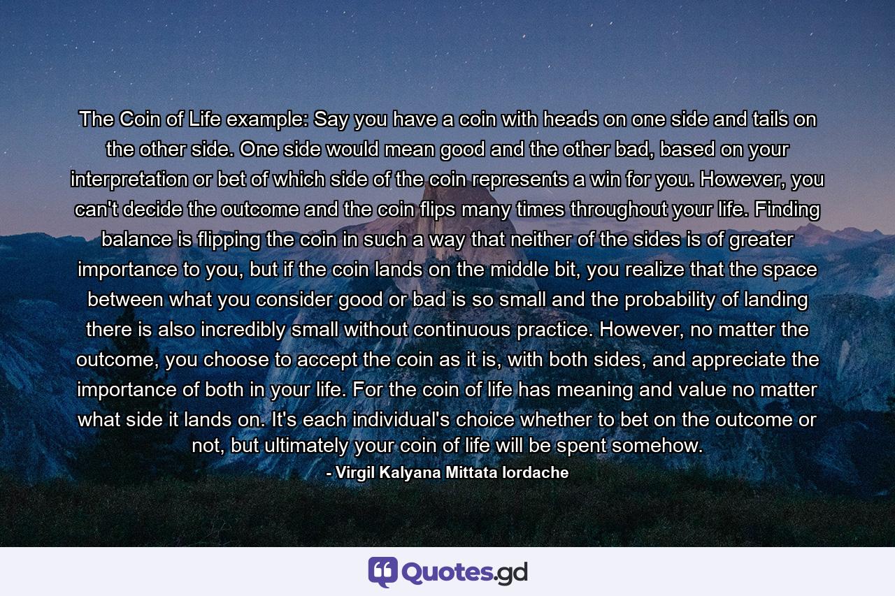 The Coin of Life example: Say you have a coin with heads on one side and tails on the other side. One side would mean good and the other bad, based on your interpretation or bet of which side of the coin represents a win for you. However, you can't decide the outcome and the coin flips many times throughout your life. Finding balance is flipping the coin in such a way that neither of the sides is of greater importance to you, but if the coin lands on the middle bit, you realize that the space between what you consider good or bad is so small and the probability of landing there is also incredibly small without continuous practice. However, no matter the outcome, you choose to accept the coin as it is, with both sides, and appreciate the importance of both in your life. For the coin of life has meaning and value no matter what side it lands on. It's each individual's choice whether to bet on the outcome or not, but ultimately your coin of life will be spent somehow. - Quote by Virgil Kalyana Mittata Iordache