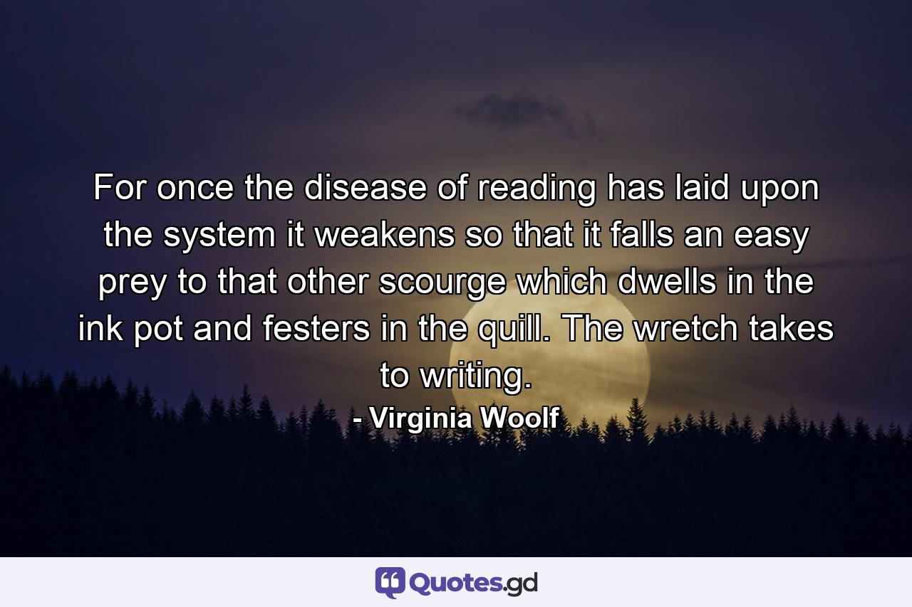 For once the disease of reading has laid upon the system it weakens so that it falls an easy prey to that other scourge which dwells in the ink pot and festers in the quill. The wretch takes to writing. - Quote by Virginia Woolf