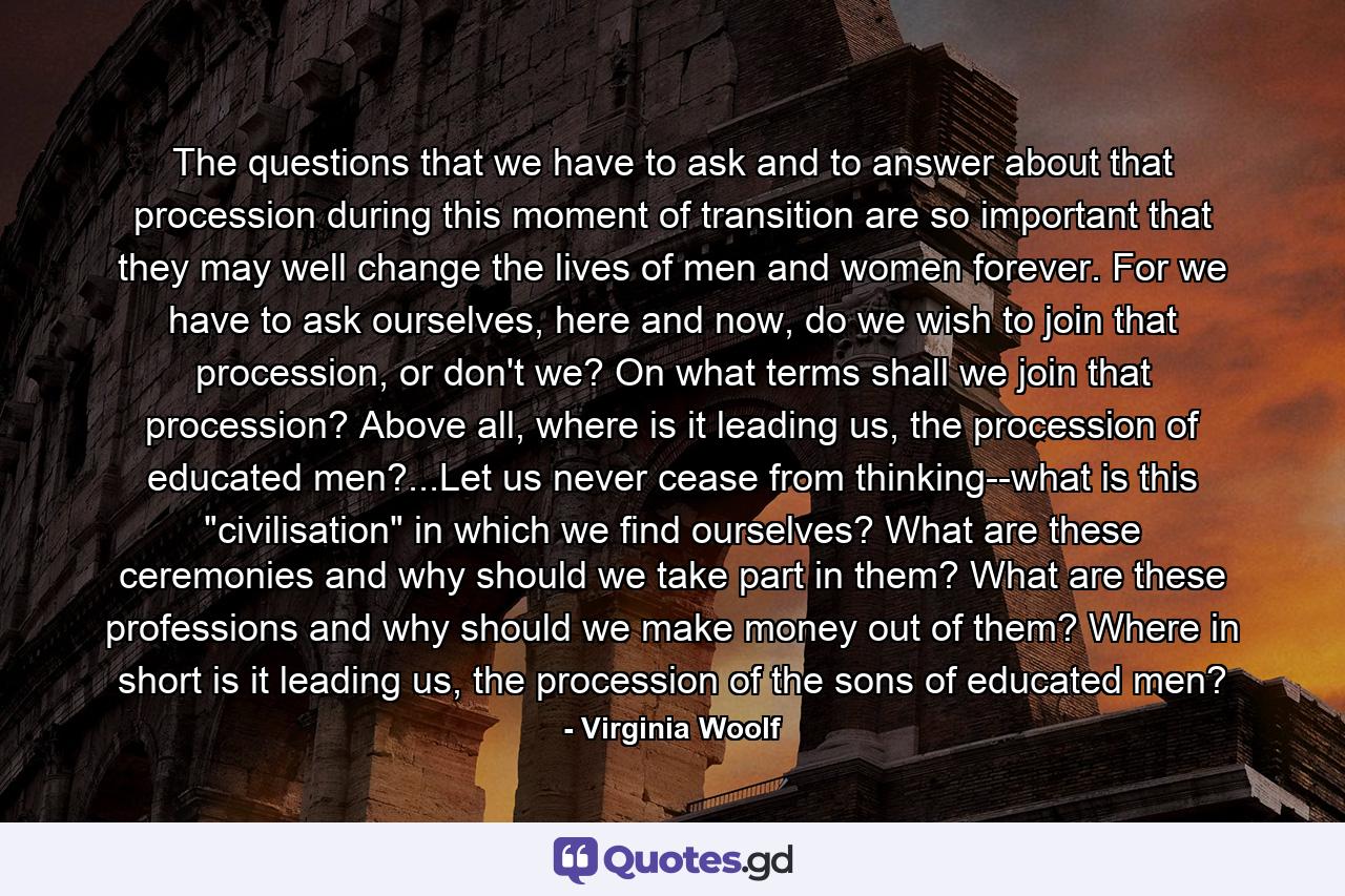 The questions that we have to ask and to answer about that procession during this moment of transition are so important that they may well change the lives of men and women forever. For we have to ask ourselves, here and now, do we wish to join that procession, or don't we? On what terms shall we join that procession? Above all, where is it leading us, the procession of educated men?...Let us never cease from thinking--what is this 