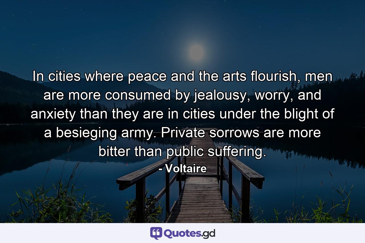 In cities where peace and the arts flourish, men are more consumed by jealousy, worry, and anxiety than they are in cities under the blight of a besieging army. Private sorrows are more bitter than public suffering. - Quote by Voltaire