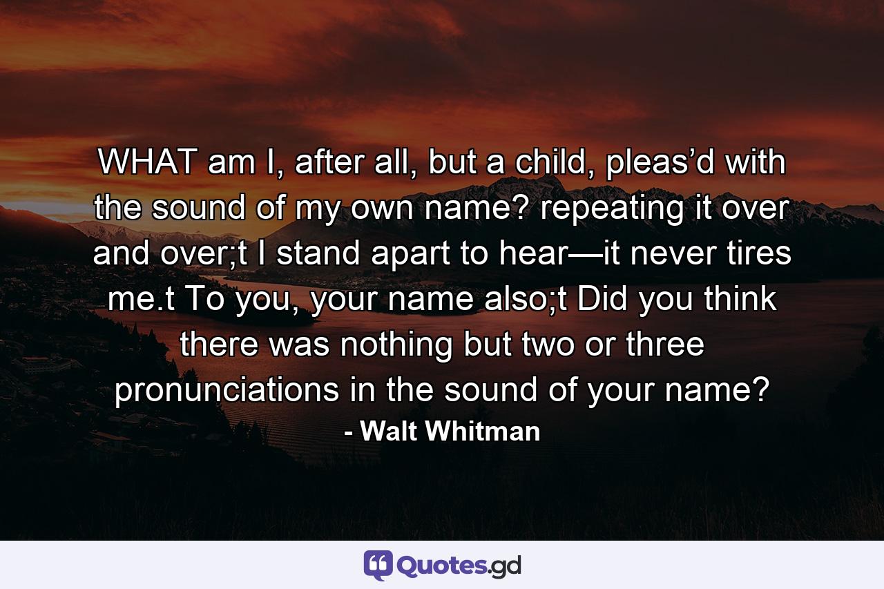 WHAT am I, after all, but a child, pleas’d with the sound of my own name? repeating it over and over;t I stand apart to hear—it never tires me.t To you, your name also;t Did you think there was nothing but two or three pronunciations in the sound of your name? - Quote by Walt Whitman