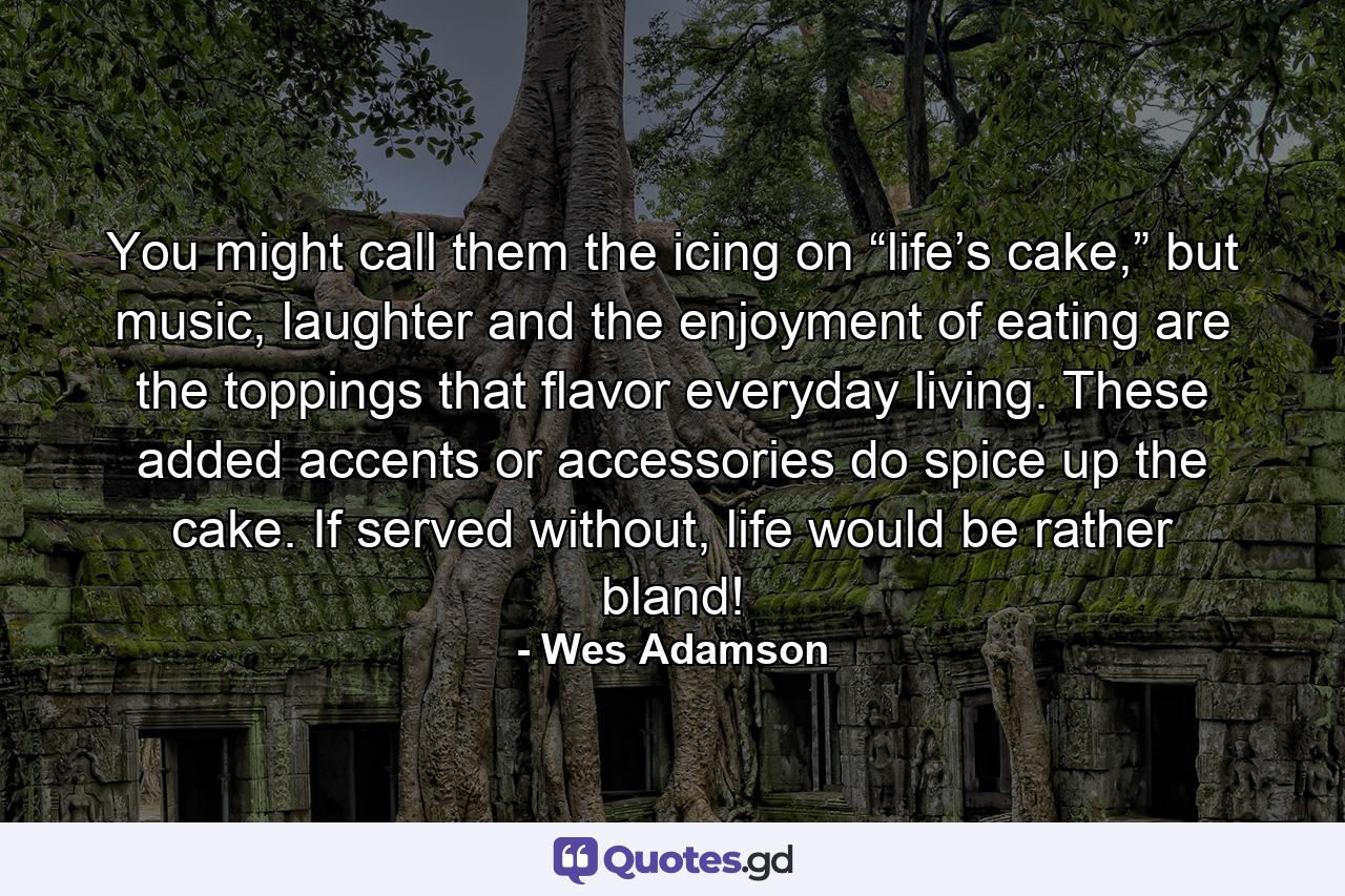 You might call them the icing on “life’s cake,” but music, laughter and the enjoyment of eating are the toppings that flavor everyday living. These added accents or accessories do spice up the cake. If served without, life would be rather bland! - Quote by Wes Adamson