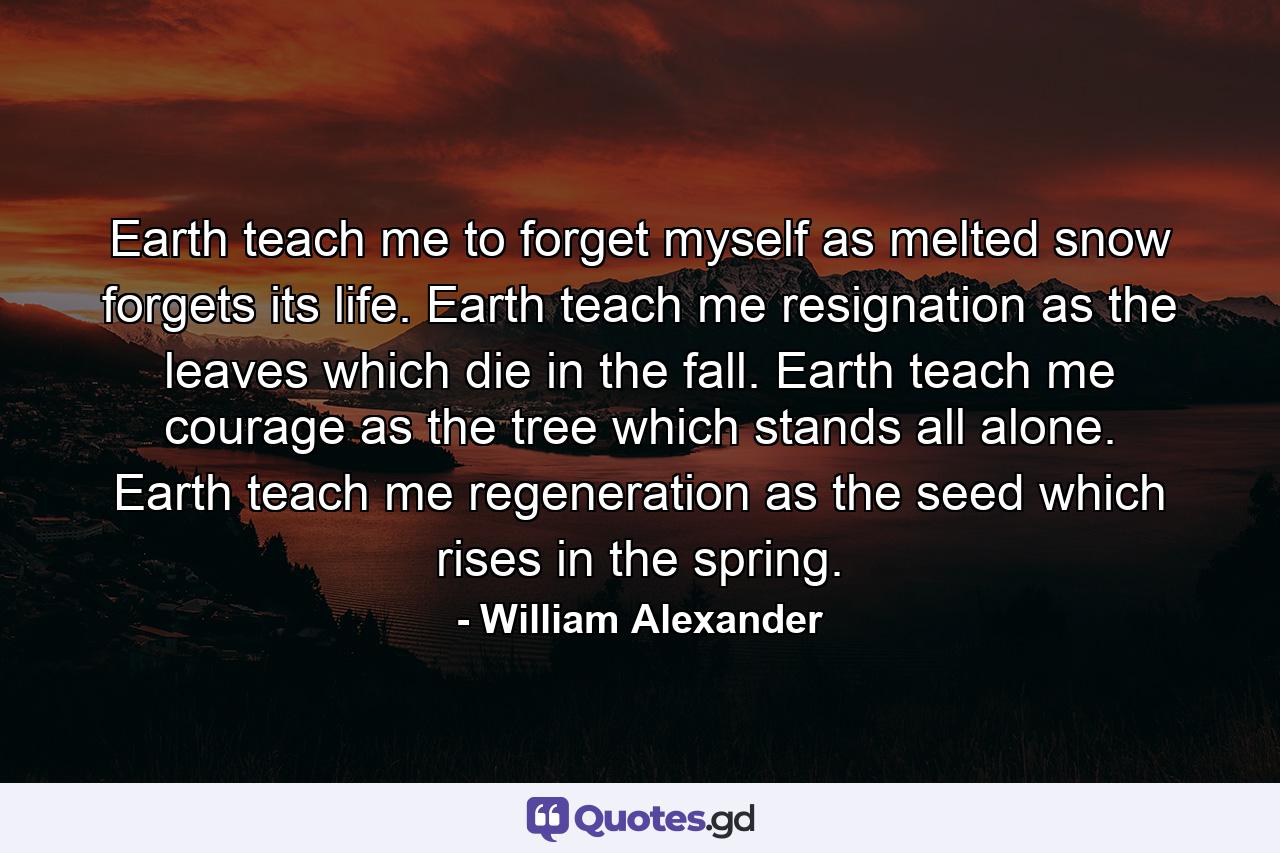 Earth teach me to forget myself  as melted snow forgets its life.  Earth teach me resignation  as the leaves which die in the fall.  Earth teach me courage  as the tree which stands all alone.  Earth teach me regeneration  as the seed which rises in the spring. - Quote by William Alexander