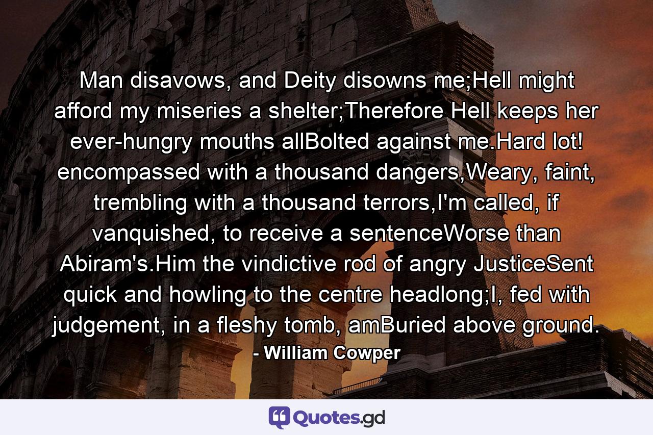 Man disavows, and Deity disowns me;Hell might afford my miseries a shelter;Therefore Hell keeps her ever-hungry mouths allBolted against me.Hard lot! encompassed with a thousand dangers,Weary, faint, trembling with a thousand terrors,I'm called, if vanquished, to receive a sentenceWorse than Abiram's.Him the vindictive rod of angry JusticeSent quick and howling to the centre headlong;I, fed with judgement, in a fleshy tomb, amBuried above ground. - Quote by William Cowper
