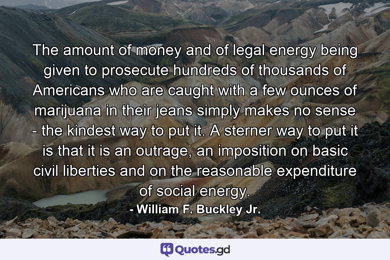 The amount of money and of legal energy being given to prosecute hundreds of thousands of Americans who are caught with a few ounces of marijuana in their jeans simply makes no sense - the kindest way to put it. A sterner way to put it is that it is an outrage, an imposition on basic civil liberties and on the reasonable expenditure of social energy. - Quote by William F. Buckley Jr.