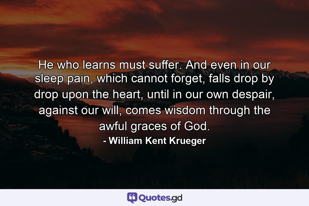 He who learns must suffer. And even in our sleep pain, which cannot forget, falls drop by drop upon the heart, until in our own despair, against our will, comes wisdom through the awful graces of God. - Quote by William Kent Krueger