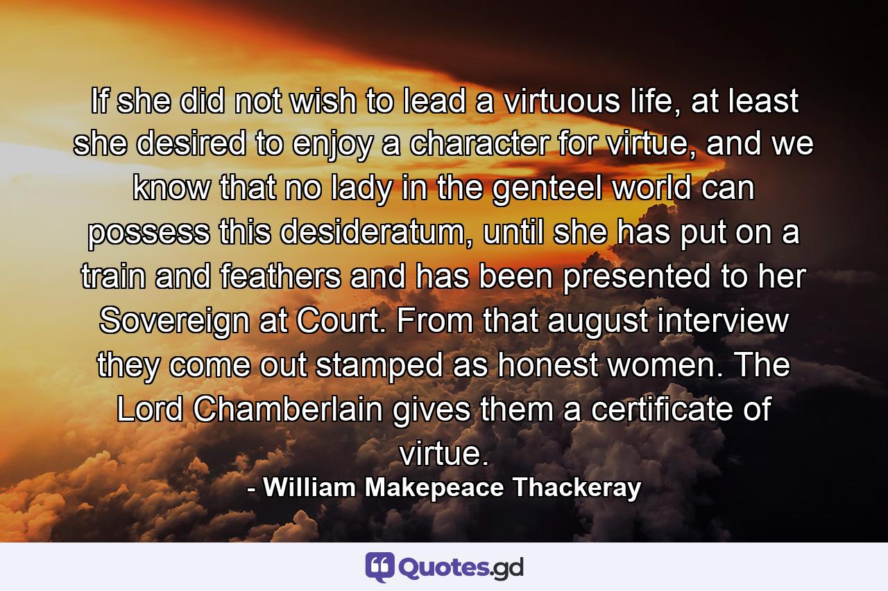 If she did not wish to lead a virtuous life, at least she desired to enjoy a character for virtue, and we know that no lady in the genteel world can possess this desideratum, until she has put on a train and feathers and has been presented to her Sovereign at Court. From that august interview they come out stamped as honest women. The Lord Chamberlain gives them a certificate of virtue. - Quote by William Makepeace Thackeray