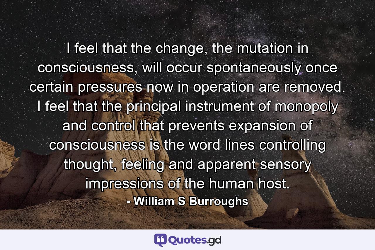 I feel that the change, the mutation in consciousness, will occur spontaneously once certain pressures now in operation are removed. I feel that the principal instrument of monopoly and control that prevents expansion of consciousness is the word lines controlling thought, feeling and apparent sensory impressions of the human host. - Quote by William S Burroughs