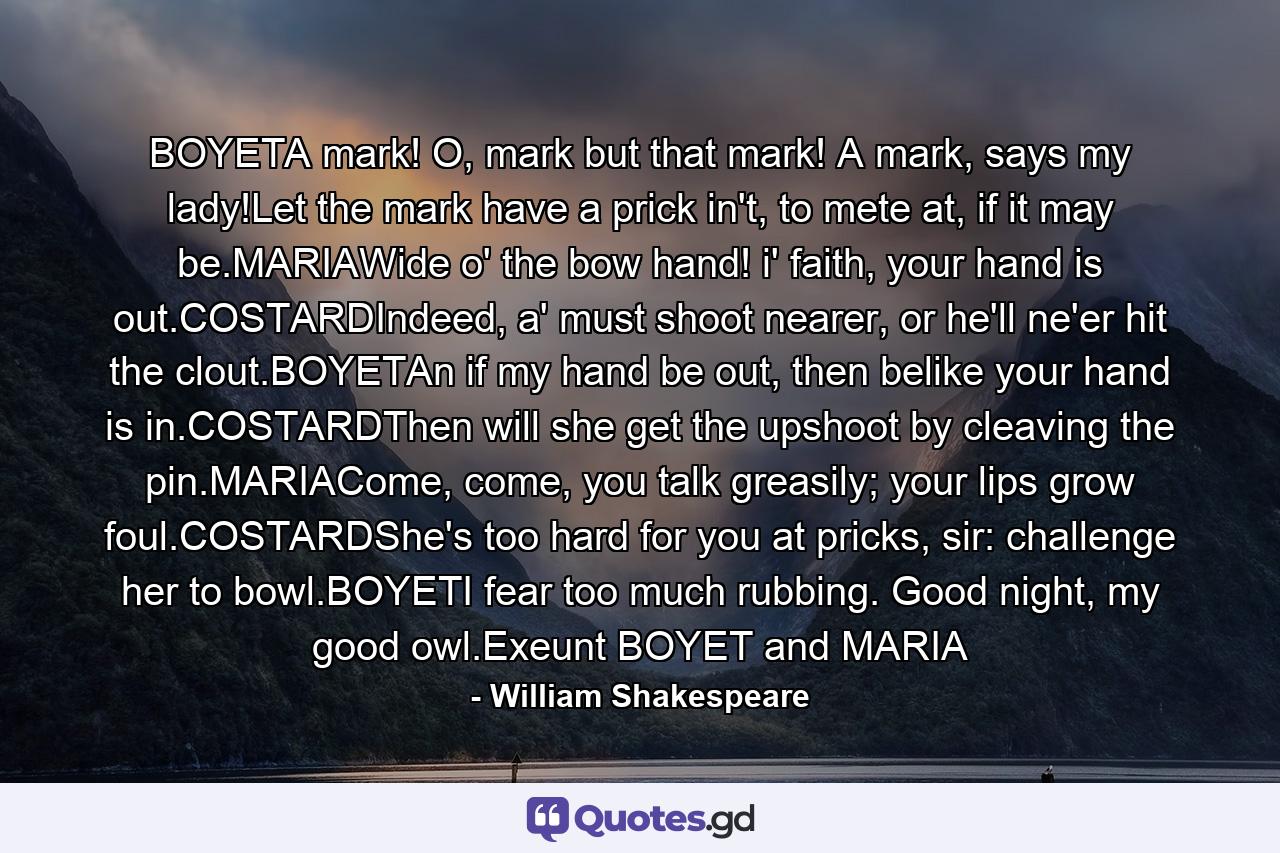 BOYETA mark! O, mark but that mark! A mark, says my lady!Let the mark have a prick in't, to mete at, if it may be.MARIAWide o' the bow hand! i' faith, your hand is out.COSTARDIndeed, a' must shoot nearer, or he'll ne'er hit the clout.BOYETAn if my hand be out, then belike your hand is in.COSTARDThen will she get the upshoot by cleaving the pin.MARIACome, come, you talk greasily; your lips grow foul.COSTARDShe's too hard for you at pricks, sir: challenge her to bowl.BOYETI fear too much rubbing. Good night, my good owl.Exeunt BOYET and MARIA - Quote by William Shakespeare