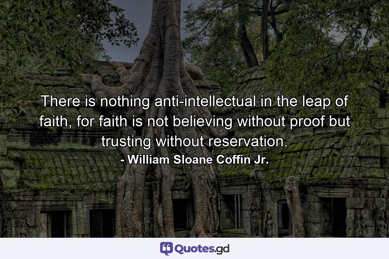 There is nothing anti-intellectual in the leap of faith, for faith is not believing without proof but trusting without reservation. - Quote by William Sloane Coffin Jr.