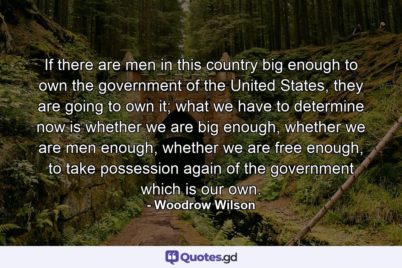 If there are men in this country big enough to own the government of the United States, they are going to own it; what we have to determine now is whether we are big enough, whether we are men enough, whether we are free enough, to take possession again of the government which is our own. - Quote by Woodrow Wilson