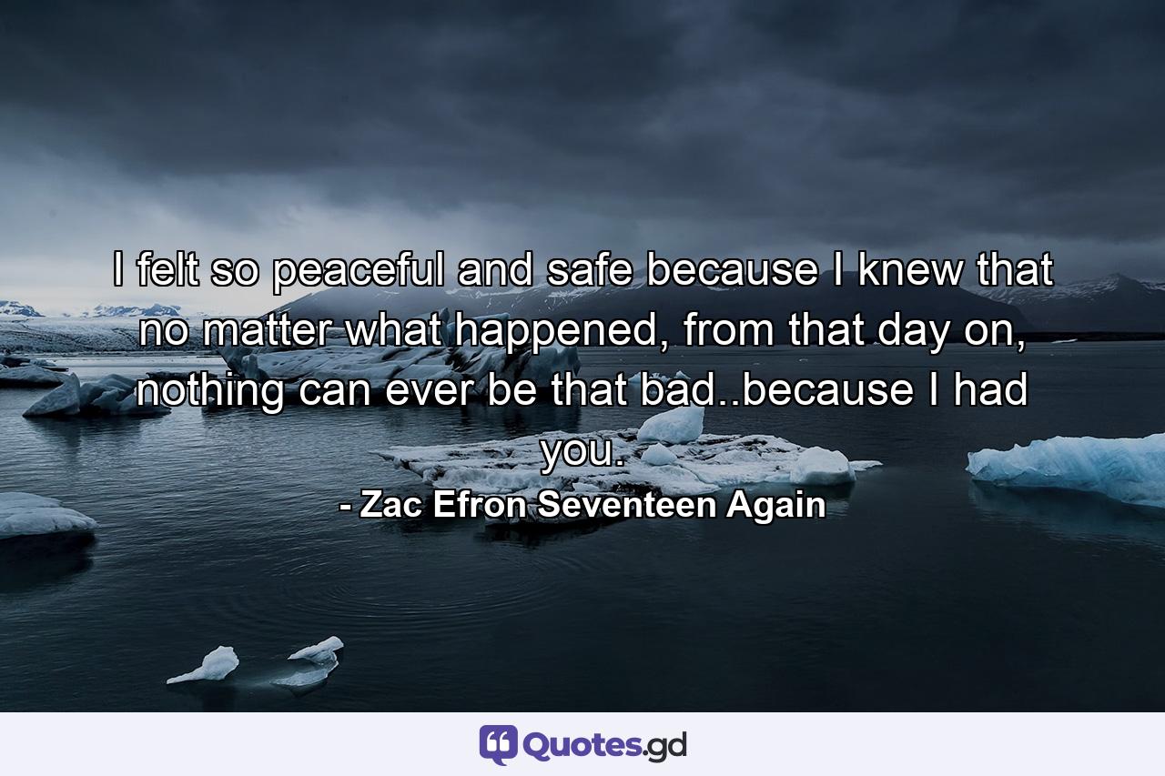 I felt so peaceful and safe because I knew that no matter what happened, from that day on, nothing can ever be that bad..because I had you. - Quote by Zac Efron Seventeen Again