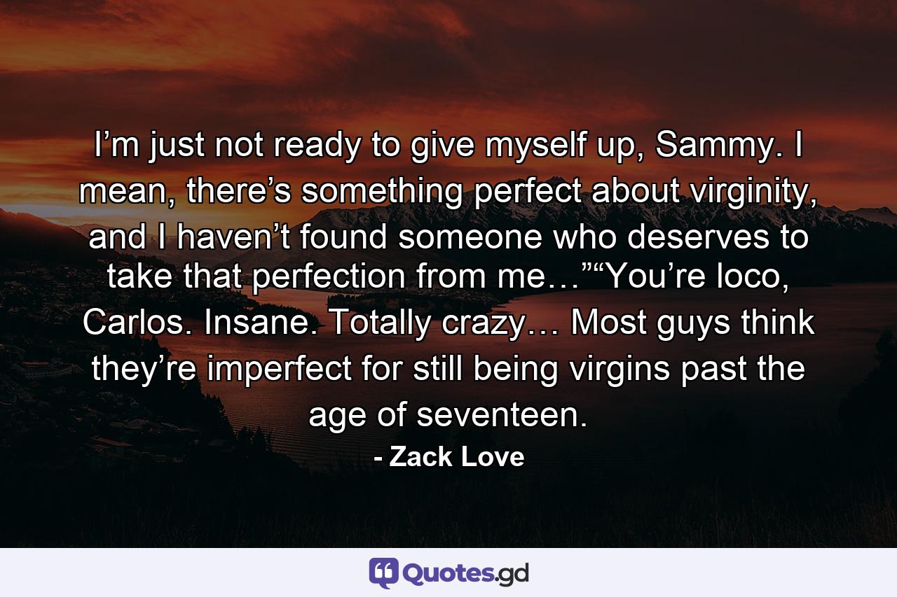 I’m just not ready to give myself up, Sammy. I mean, there’s something perfect about virginity, and I haven’t found someone who deserves to take that perfection from me…”“You’re loco, Carlos. Insane. Totally crazy… Most guys think they’re imperfect for still being virgins past the age of seventeen. - Quote by Zack Love