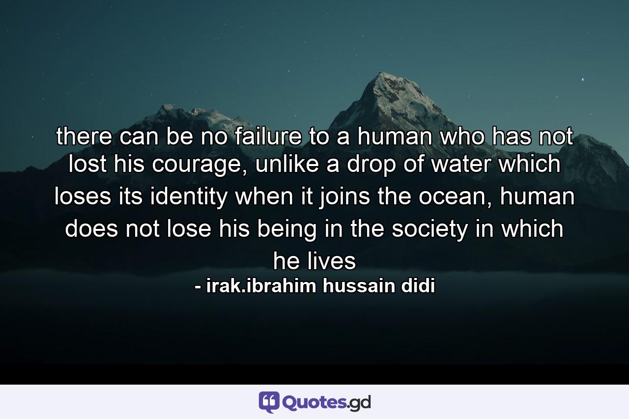 there can be no failure to a human who has not lost his courage, unlike a drop of water which loses its identity when it joins the ocean, human does not lose his being in the society in which he lives - Quote by irak.ibrahim hussain didi