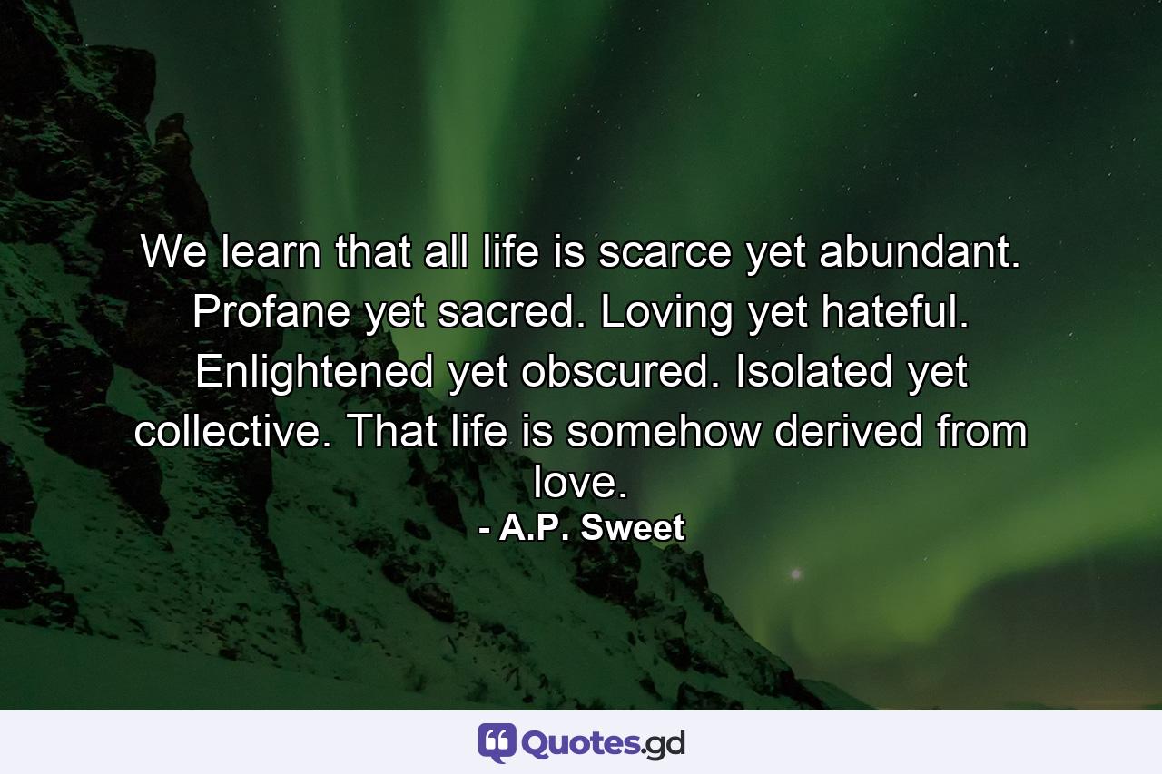 We learn that all life is scarce yet abundant. Profane yet sacred. Loving yet hateful. Enlightened yet obscured. Isolated yet collective. That life is somehow derived from love. - Quote by A.P. Sweet