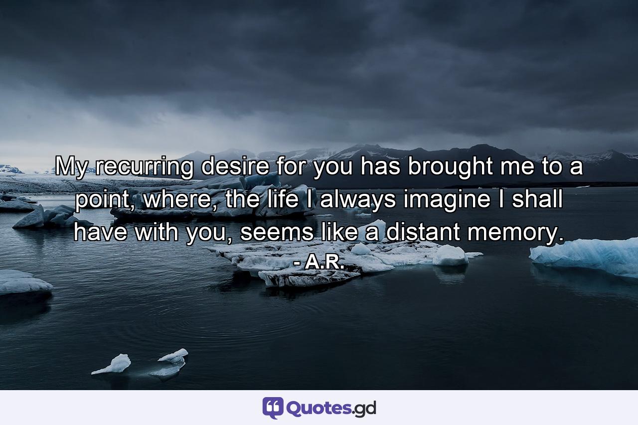 My recurring desire for you has brought me to a point, where, the life I always imagine I shall have with you, seems like a distant memory. - Quote by A.R.