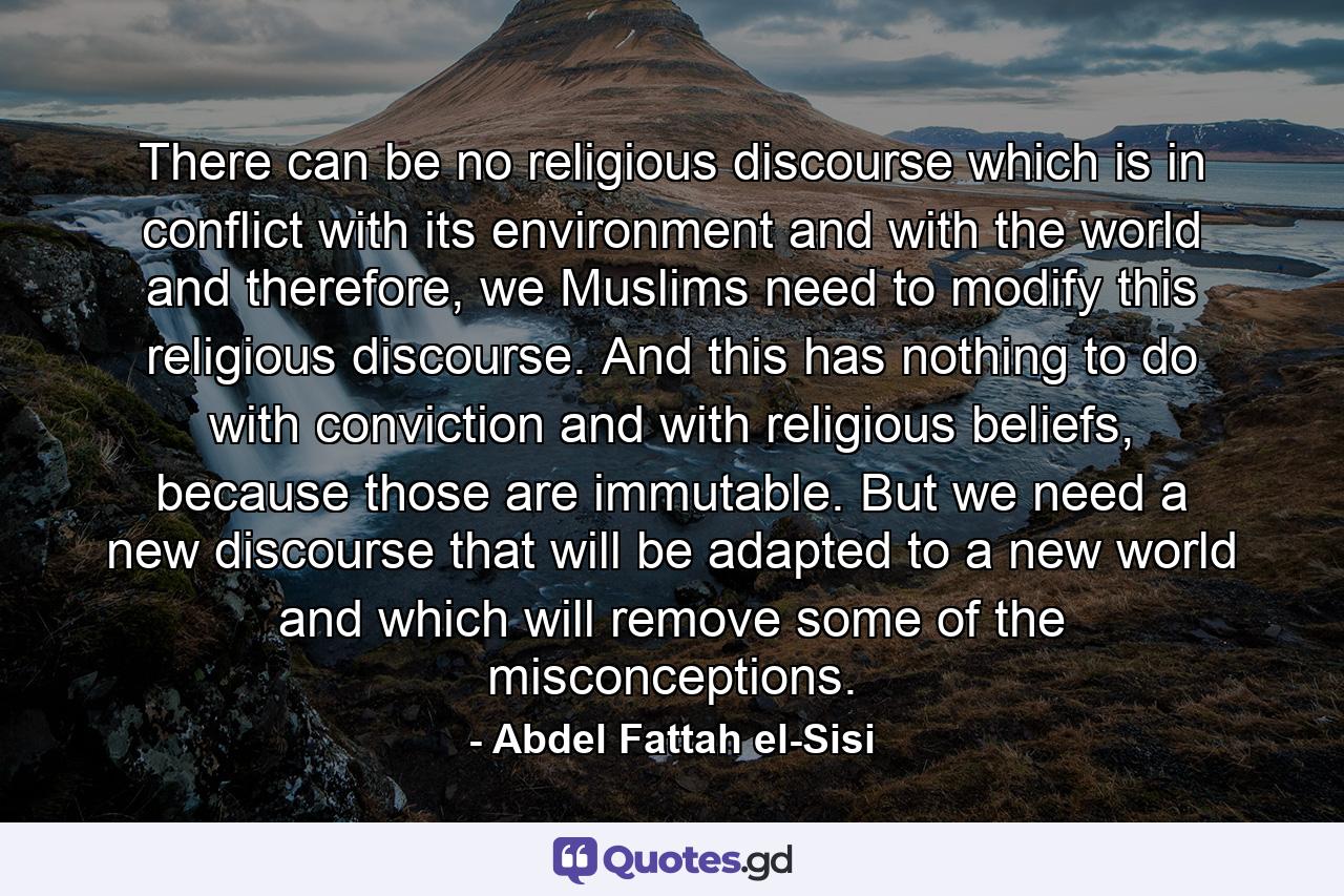 There can be no religious discourse which is in conflict with its environment and with the world and therefore, we Muslims need to modify this religious discourse. And this has nothing to do with conviction and with religious beliefs, because those are immutable. But we need a new discourse that will be adapted to a new world and which will remove some of the misconceptions. - Quote by Abdel Fattah el-Sisi