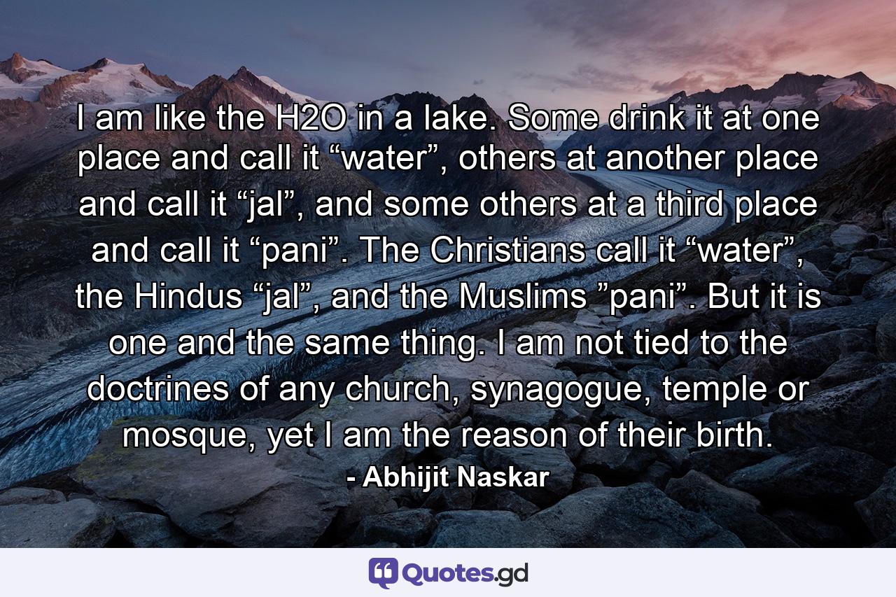 I am like the H2O in a lake. Some drink it at one place and call it “water”, others at another place and call it “jal”, and some others at a third place and call it “pani”. The Christians call it “water”, the Hindus “jal”, and the Muslims ”pani”. But it is one and the same thing. I am not tied to the doctrines of any church, synagogue, temple or mosque, yet I am the reason of their birth. - Quote by Abhijit Naskar