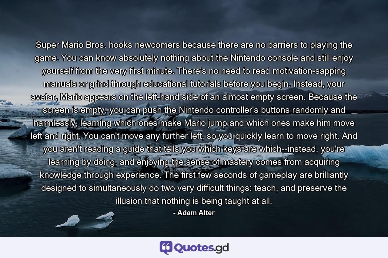 Super Mario Bros. hooks newcomers because there are no barriers to playing the game. You can know absolutely nothing about the Nintendo console and still enjoy yourself from the very first minute. There's no need to read motivation-sapping manuals or grind through educational tutorials before you begin. Instead, your avatar, Mario appears on the left-hand side of an almost empty screen. Because the screen is empty, you can push the Nintendo controller's buttons randomly and harmlessly, learning which ones make Mario jump and which ones make him move left and right. You can't move any further left, so you quickly learn to move right. And you aren't reading a guide that tells you which keys are which--instead, you're learning by doing, and enjoying the sense of mastery comes from acquiring knowledge through experience. The first few seconds of gameplay are brilliantly designed to simultaneously do two very difficult things: teach, and preserve the illusion that nothing is being taught at all. - Quote by Adam Alter