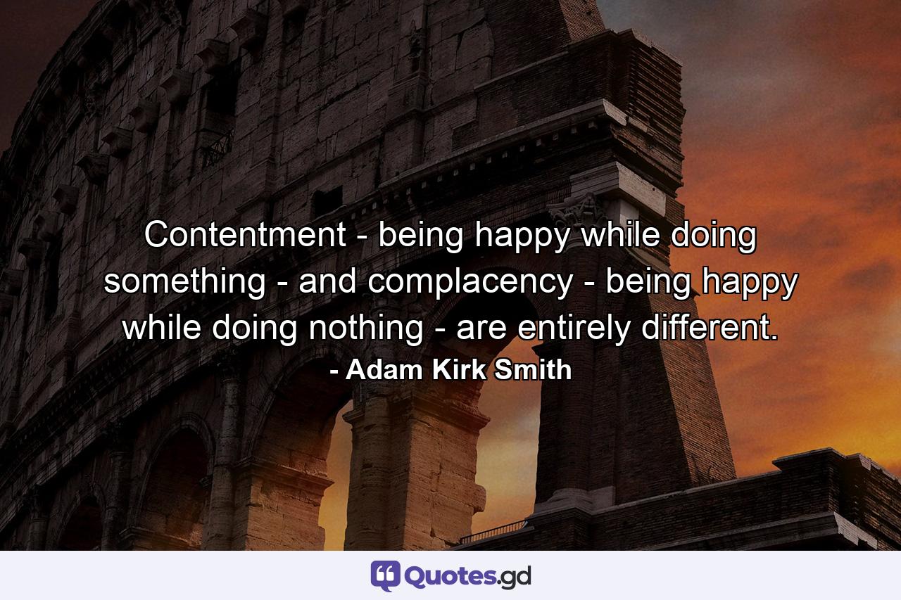 Contentment - being happy while doing something - and complacency - being happy while doing nothing - are entirely different. - Quote by Adam Kirk Smith