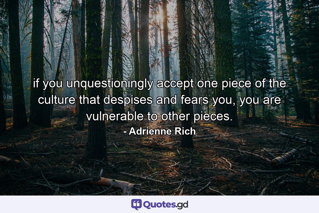 if you unquestioningly accept one piece of the culture that despises and fears you, you are vulnerable to other pieces. - Quote by Adrienne Rich