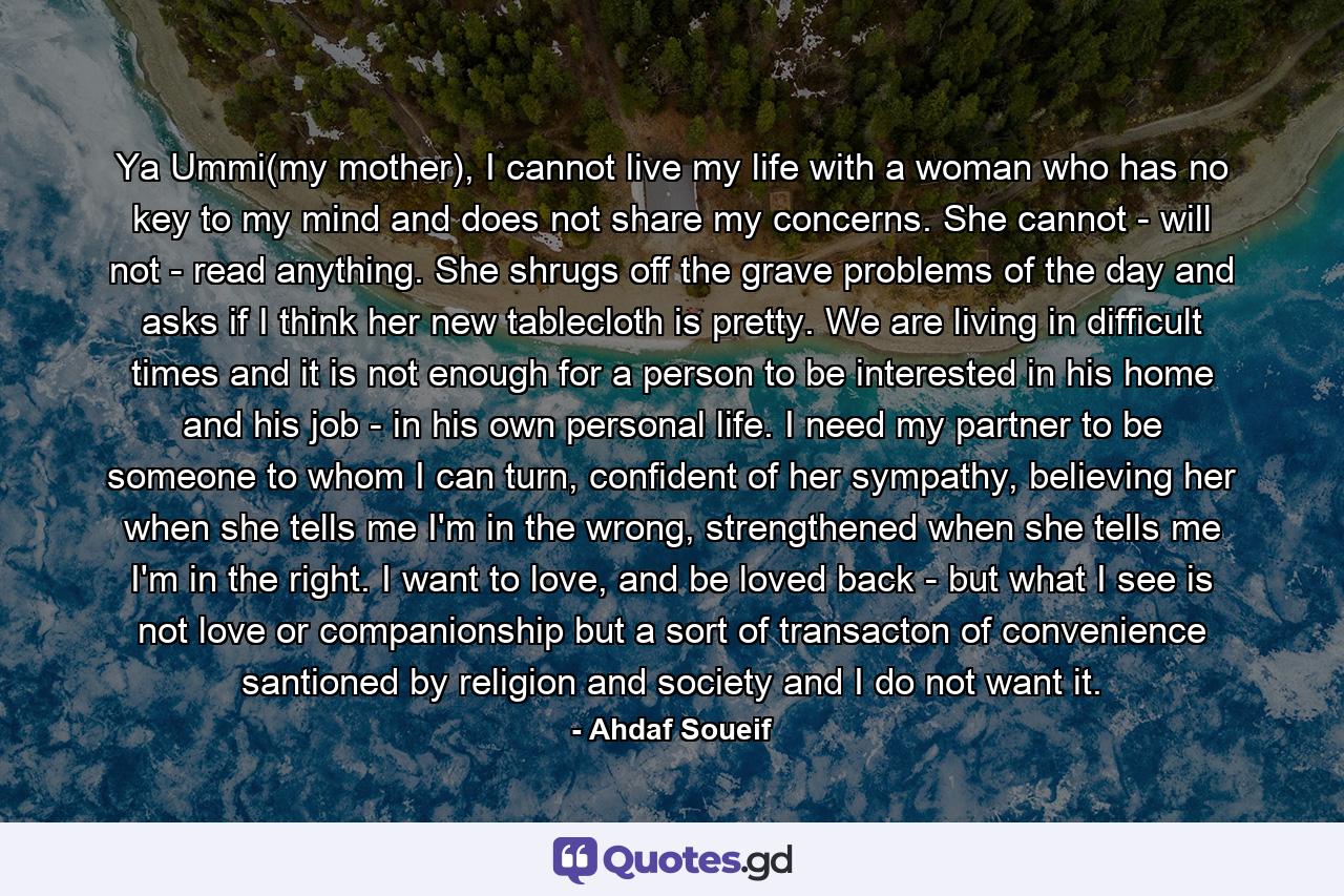 Ya Ummi(my mother), I cannot live my life with a woman who has no key to my mind and does not share my concerns. She cannot - will not - read anything. She shrugs off the grave problems of the day and asks if I think her new tablecloth is pretty. We are living in difficult times and it is not enough for a person to be interested in his home and his job - in his own personal life. I need my partner to be someone to whom I can turn, confident of her sympathy, believing her when she tells me I'm in the wrong, strengthened when she tells me I'm in the right. I want to love, and be loved back - but what I see is not love or companionship but a sort of transacton of convenience santioned by religion and society and I do not want it. - Quote by Ahdaf Soueif