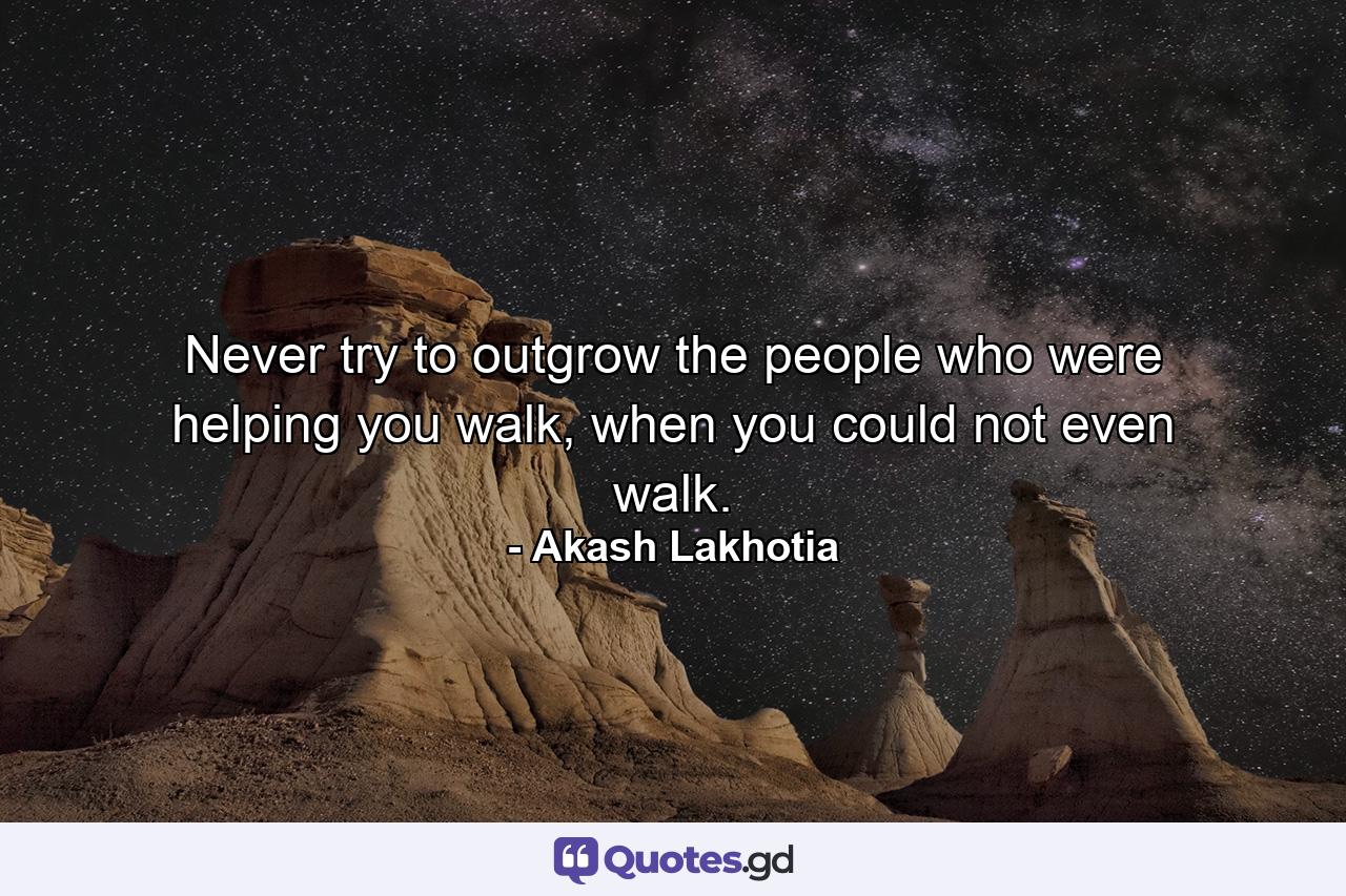 Never try to outgrow the people who were helping you walk, when you could not even walk. - Quote by Akash Lakhotia