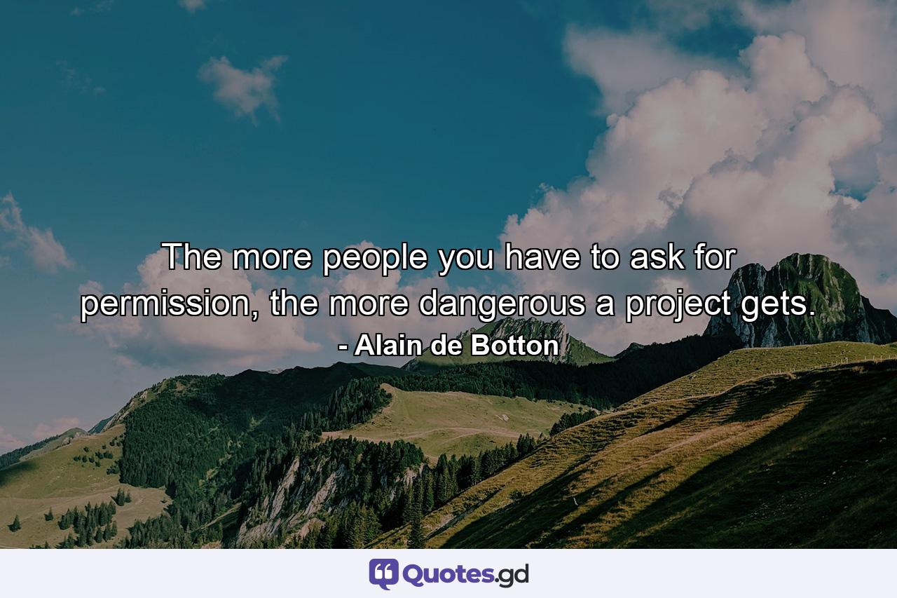 The more people you have to ask for permission, the more dangerous a project gets. - Quote by Alain de Botton