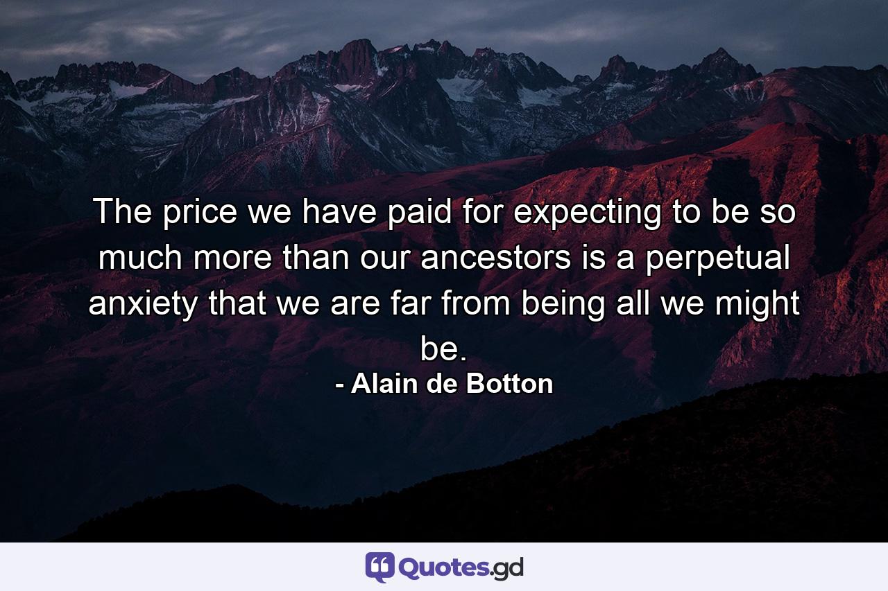 The price we have paid for expecting to be so much more than our ancestors is a perpetual anxiety that we are far from being all we might be. - Quote by Alain de Botton