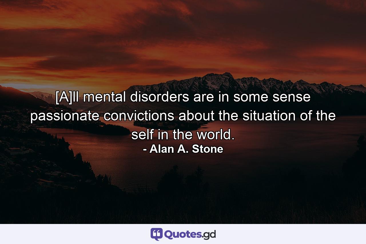 [A]ll mental disorders are in some sense passionate convictions about the situation of the self in the world. - Quote by Alan A. Stone