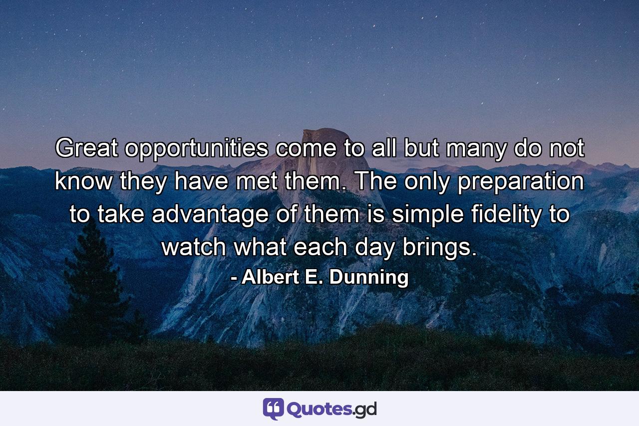 Great opportunities come to all  but many do not know they have met them. The only preparation to take advantage of them is simple fidelity to watch what each day brings. - Quote by Albert E. Dunning