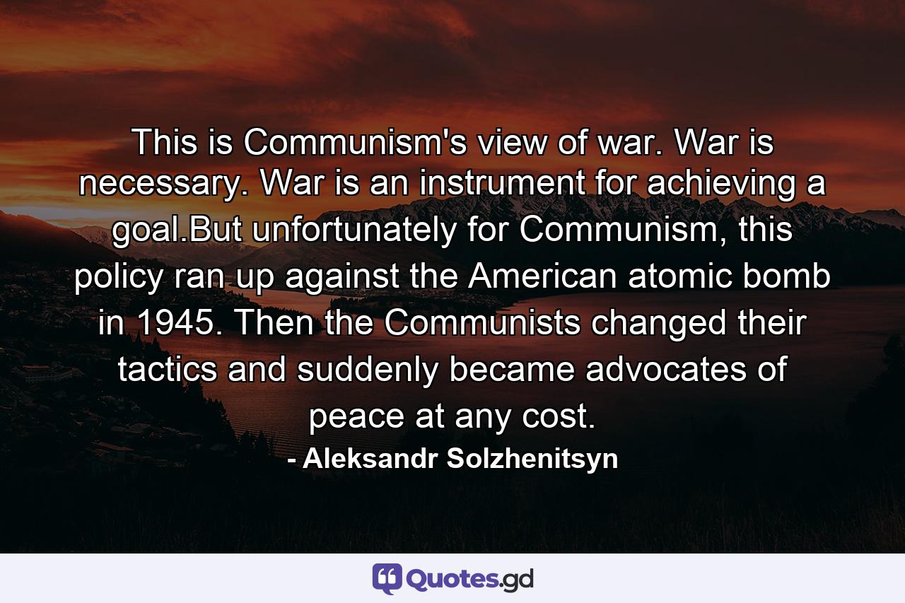 This is Communism's view of war. War is necessary. War is an instrument for achieving a goal.But unfortunately for Communism, this policy ran up against the American atomic bomb in 1945. Then the Communists changed their tactics and suddenly became advocates of peace at any cost. - Quote by Aleksandr Solzhenitsyn