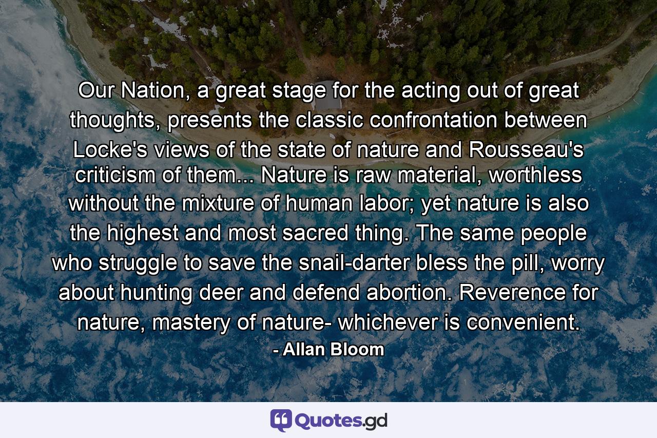 Our Nation, a great stage for the acting out of great thoughts, presents the classic confrontation between Locke's views of the state of nature and Rousseau's criticism of them... Nature is raw material, worthless without the mixture of human labor; yet nature is also the highest and most sacred thing. The same people who struggle to save the snail-darter bless the pill, worry about hunting deer and defend abortion. Reverence for nature, mastery of nature- whichever is convenient. - Quote by Allan Bloom